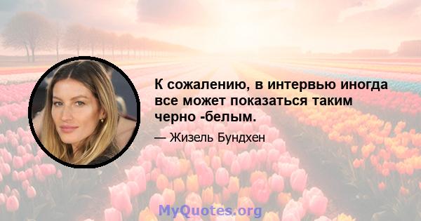 К сожалению, в интервью иногда все может показаться таким черно -белым.