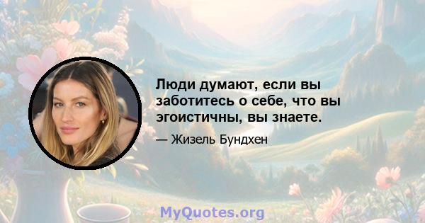 Люди думают, если вы заботитесь о себе, что вы эгоистичны, вы знаете.