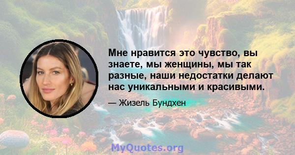 Мне нравится это чувство, вы знаете, мы женщины, мы так разные, наши недостатки делают нас уникальными и красивыми.