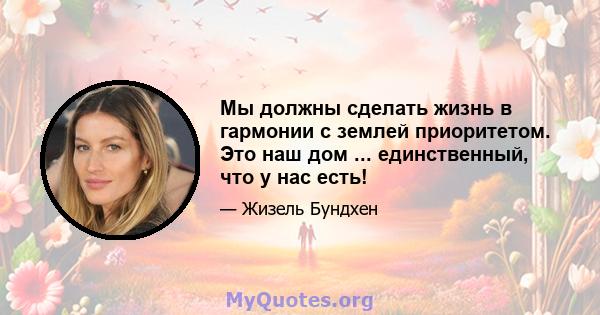 Мы должны сделать жизнь в гармонии с землей приоритетом. Это наш дом ... единственный, что у нас есть!