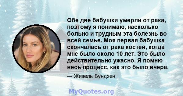 Обе две бабушки умерли от рака, поэтому я понимаю, насколько больно и трудным эта болезнь во всей семье. Моя первая бабушка скончалась от рака костей, когда мне было около 10 лет. Это было действительно ужасно. Я помню