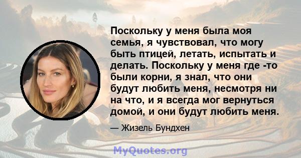 Поскольку у меня была моя семья, я чувствовал, что могу быть птицей, летать, испытать и делать. Поскольку у меня где -то были корни, я знал, что они будут любить меня, несмотря ни на что, и я всегда мог вернуться домой, 