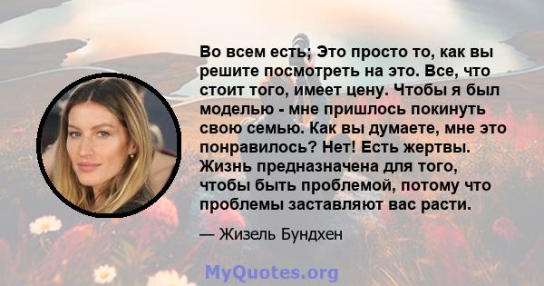 Во всем есть; Это просто то, как вы решите посмотреть на это. Все, что стоит того, имеет цену. Чтобы я был моделью - мне пришлось покинуть свою семью. Как вы думаете, мне это понравилось? Нет! Есть жертвы. Жизнь