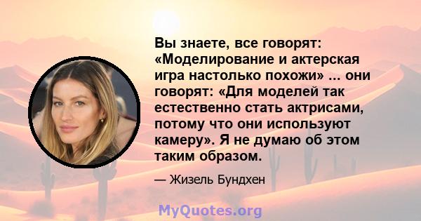 Вы знаете, все говорят: «Моделирование и актерская игра настолько похожи» ... они говорят: «Для моделей так естественно стать актрисами, потому что они используют камеру». Я не думаю об этом таким образом.