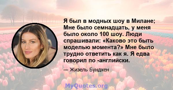 Я был в модных шоу в Милане; Мне было семнадцать, у меня было около 100 шоу. Люди спрашивали: «Каково это быть моделью момента?» Мне было трудно ответить как я. Я едва говорил по -английски.