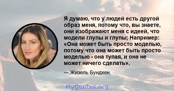 Я думаю, что у людей есть другой образ меня, потому что, вы знаете, они изображают меня с идеей, что модели глупы и глупы; Например: «Она может быть просто моделью, потому что она может быть просто моделью - она