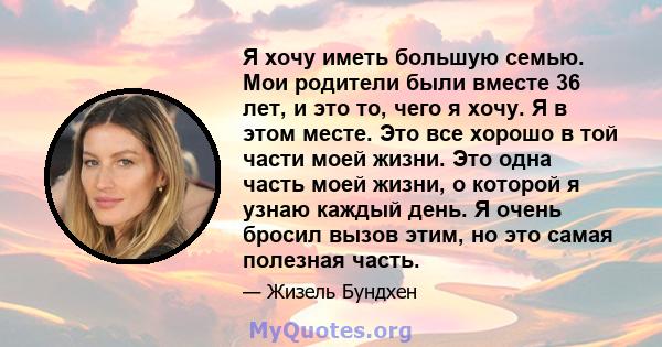 Я хочу иметь большую семью. Мои родители были вместе 36 лет, и это то, чего я хочу. Я в этом месте. Это все хорошо в той части моей жизни. Это одна часть моей жизни, о которой я узнаю каждый день. Я очень бросил вызов