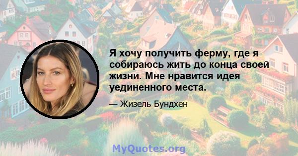 Я хочу получить ферму, где я собираюсь жить до конца своей жизни. Мне нравится идея уединенного места.