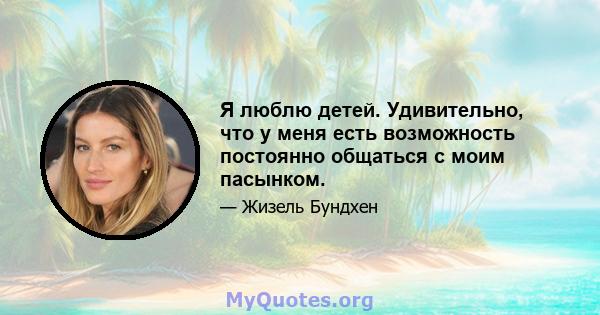 Я люблю детей. Удивительно, что у меня есть возможность постоянно общаться с моим пасынком.