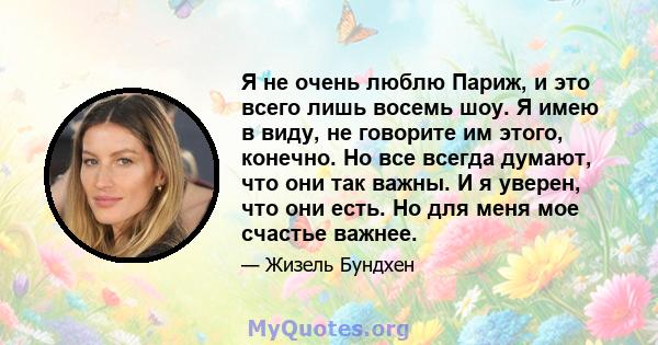 Я не очень люблю Париж, и это всего лишь восемь шоу. Я имею в виду, не говорите им этого, конечно. Но все всегда думают, что они так важны. И я уверен, что они есть. Но для меня мое счастье важнее.