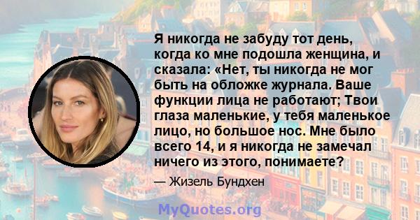 Я никогда не забуду тот день, когда ко мне подошла женщина, и сказала: «Нет, ты никогда не мог быть на обложке журнала. Ваше функции лица не работают; Твои глаза маленькие, у тебя маленькое лицо, но большое нос. Мне