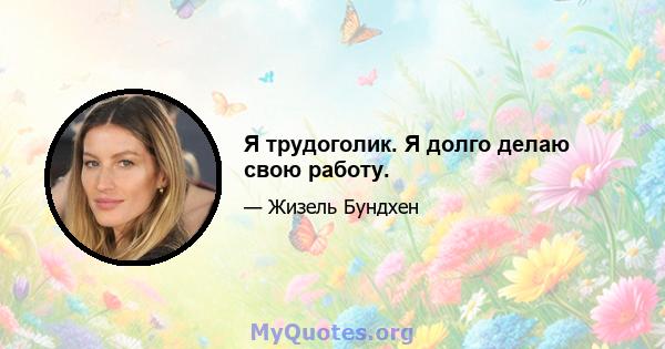 Я трудоголик. Я долго делаю свою работу.