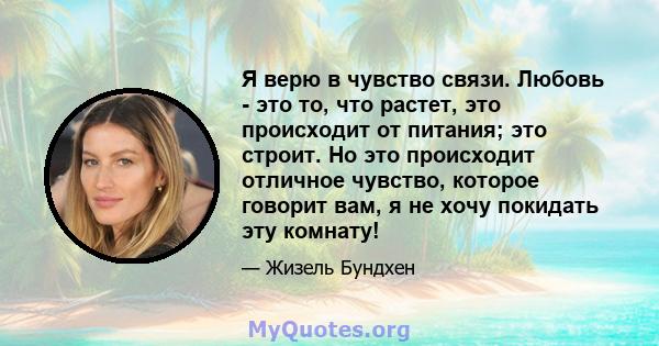 Я верю в чувство связи. Любовь - это то, что растет, это происходит от питания; это строит. Но это происходит отличное чувство, которое говорит вам, я не хочу покидать эту комнату!