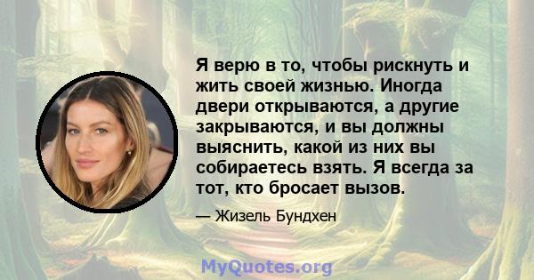 Я верю в то, чтобы рискнуть и жить своей жизнью. Иногда двери открываются, а другие закрываются, и вы должны выяснить, какой из них вы собираетесь взять. Я всегда за тот, кто бросает вызов.