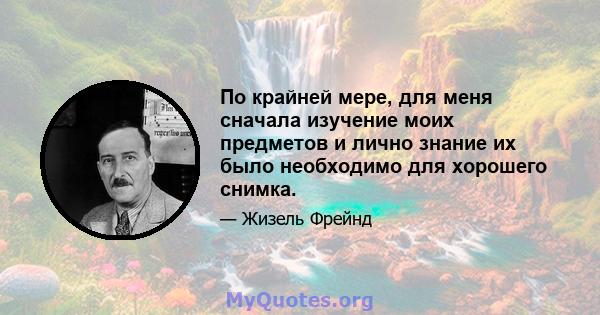 По крайней мере, для меня сначала изучение моих предметов и лично знание их было необходимо для хорошего снимка.