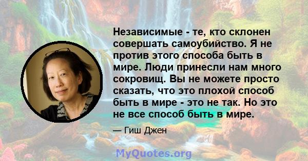 Независимые - те, кто склонен совершать самоубийство. Я не против этого способа быть в мире. Люди принесли нам много сокровищ. Вы не можете просто сказать, что это плохой способ быть в мире - это не так. Но это не все