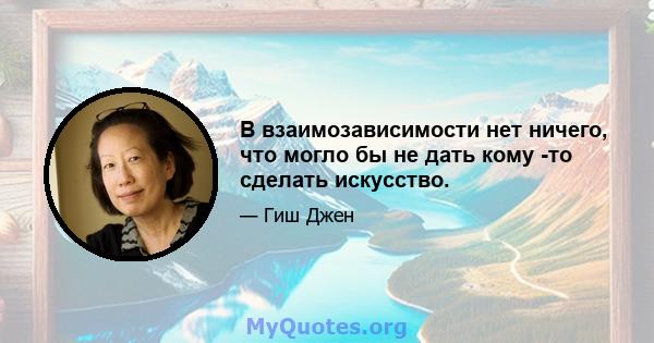 В взаимозависимости нет ничего, что могло бы не дать кому -то сделать искусство.