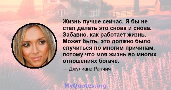 Жизнь лучше сейчас. Я бы не стал делать это снова и снова. Забавно, как работает жизнь. Может быть, это должно было случиться по многим причинам, потому что моя жизнь во многих отношениях богаче.