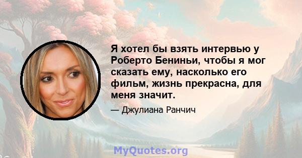 Я хотел бы взять интервью у Роберто Бениньи, чтобы я мог сказать ему, насколько его фильм, жизнь прекрасна, для меня значит.