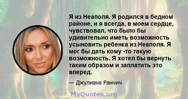 Я из Неаполя. Я родился в бедном районе, и я всегда, в моем сердце, чувствовал, что было бы удивительно иметь возможность усыновить ребенка из Неаполя. Я мог бы дать кому -то такую ​​возможность. Я хотел бы вернуть