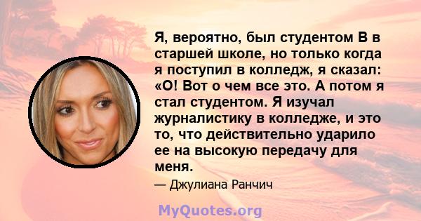 Я, вероятно, был студентом B в старшей школе, но только когда я поступил в колледж, я сказал: «О! Вот о чем все это. А потом я стал студентом. Я изучал журналистику в колледже, и это то, что действительно ударило ее на