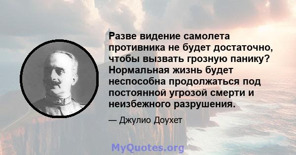 Разве видение самолета противника не будет достаточно, чтобы вызвать грозную панику? Нормальная жизнь будет неспособна продолжаться под постоянной угрозой смерти и неизбежного разрушения.