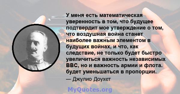 У меня есть математическая уверенность в том, что будущее подтвердит мое утверждение о том, что воздушная война станет наиболее важным элементом в будущих войнах, и что, как следствие, не только будет быстро увеличиться 