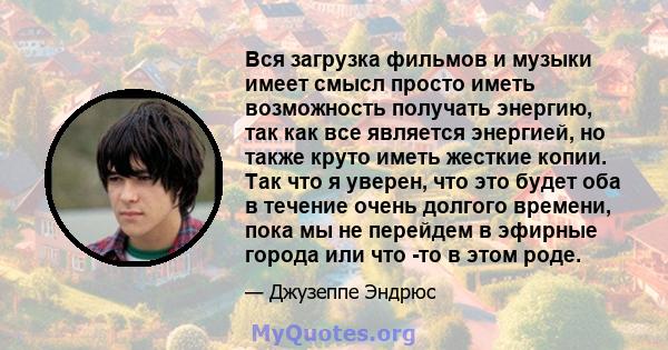 Вся загрузка фильмов и музыки имеет смысл просто иметь возможность получать энергию, так как все является энергией, но также круто иметь жесткие копии. Так что я уверен, что это будет оба в течение очень долгого