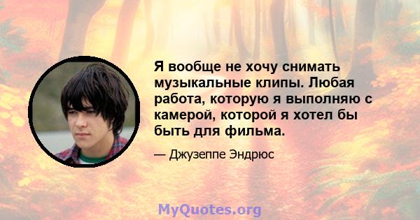 Я вообще не хочу снимать музыкальные клипы. Любая работа, которую я выполняю с камерой, которой я хотел бы быть для фильма.