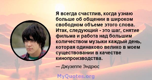 Я всегда счастлив, когда узнаю больше об общении в широком свободном объеме этого слова. Итак, следующий - это шаг, снятие фильма и работа над большим количеством музыки каждый день, которая одинаково велико в моем