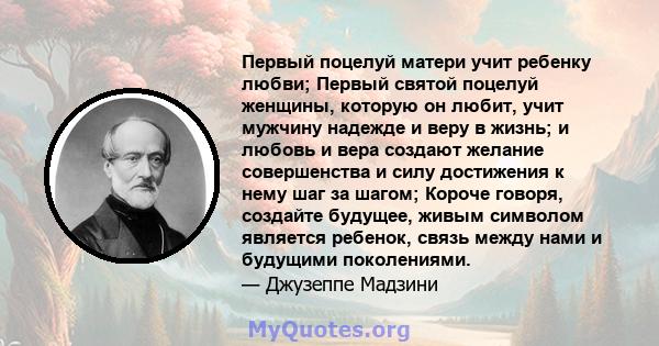 Первый поцелуй матери учит ребенку любви; Первый святой поцелуй женщины, которую он любит, учит мужчину надежде и веру в жизнь; и любовь и вера создают желание совершенства и силу достижения к нему шаг за шагом; Короче