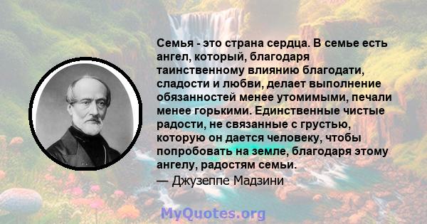 Семья - это страна сердца. В семье есть ангел, который, благодаря таинственному влиянию благодати, сладости и любви, делает выполнение обязанностей менее утомимыми, печали менее горькими. Единственные чистые радости, не 