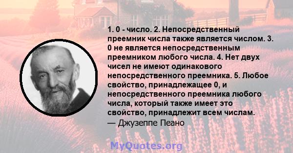 1. 0 - число. 2. Непосредственный преемник числа также является числом. 3. 0 не является непосредственным преемником любого числа. 4. Нет двух чисел не имеют одинакового непосредственного преемника. 5. Любое свойство,