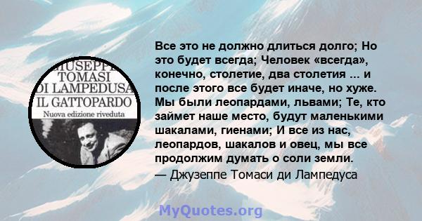 Все это не должно длиться долго; Но это будет всегда; Человек «всегда», конечно, столетие, два столетия ... и после этого все будет иначе, но хуже. Мы были леопардами, львами; Те, кто займет наше место, будут маленькими 