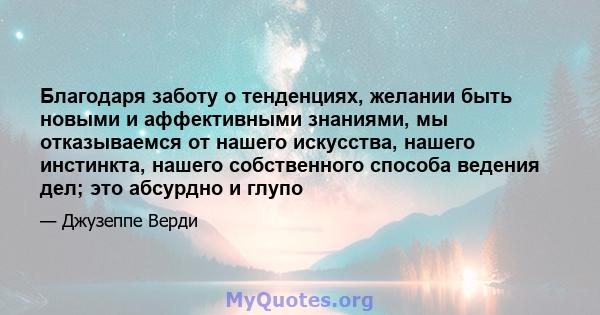 Благодаря заботу о тенденциях, желании быть новыми и аффективными знаниями, мы отказываемся от нашего искусства, нашего инстинкта, нашего собственного способа ведения дел; это абсурдно и глупо