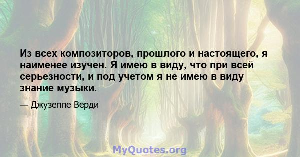 Из всех композиторов, прошлого и настоящего, я наименее изучен. Я имею в виду, что при всей серьезности, и под учетом я не имею в виду знание музыки.