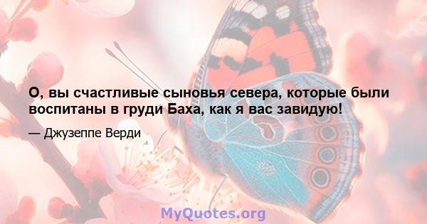 О, вы счастливые сыновья севера, которые были воспитаны в груди Баха, как я вас завидую!