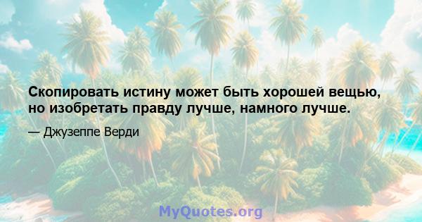 Скопировать истину может быть хорошей вещью, но изобретать правду лучше, намного лучше.