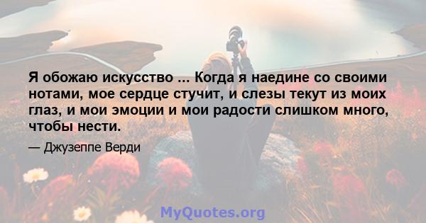 Я обожаю искусство ... Когда я наедине со своими нотами, мое сердце стучит, и слезы текут из моих глаз, и мои эмоции и мои радости слишком много, чтобы нести.