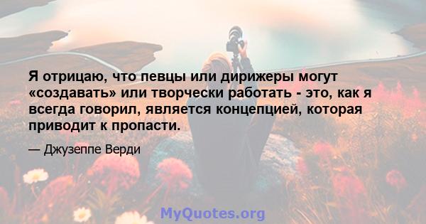 Я отрицаю, что певцы или дирижеры могут «создавать» или творчески работать - это, как я всегда говорил, является концепцией, которая приводит к пропасти.