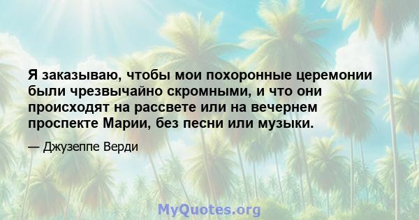 Я заказываю, чтобы мои похоронные церемонии были чрезвычайно скромными, и что они происходят на рассвете или на вечернем проспекте Марии, без песни или музыки.