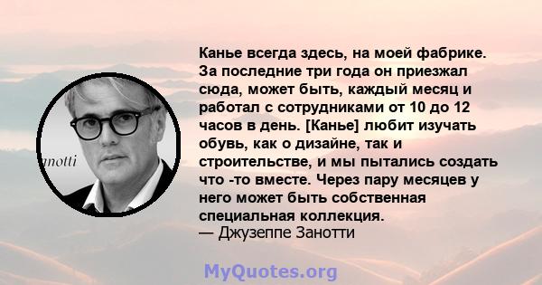 Канье всегда здесь, на моей фабрике. За последние три года он приезжал сюда, может быть, каждый месяц и работал с сотрудниками от 10 до 12 часов в день. [Канье] любит изучать обувь, как о дизайне, так и строительстве, и 