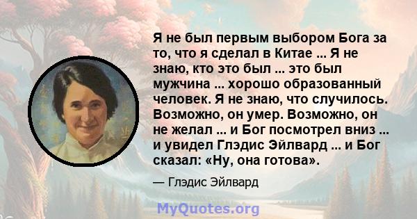 Я не был первым выбором Бога за то, что я сделал в Китае ... Я не знаю, кто это был ... это был мужчина ... хорошо образованный человек. Я не знаю, что случилось. Возможно, он умер. Возможно, он не желал ... и Бог