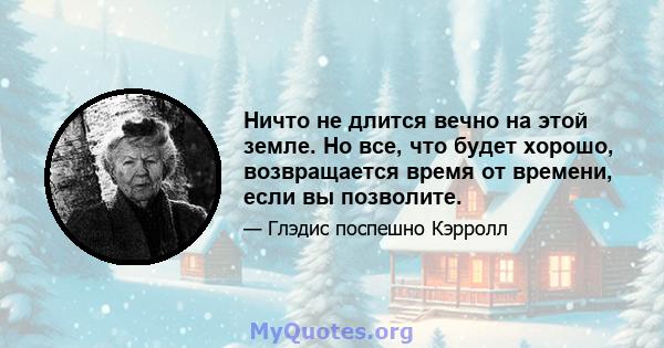 Ничто не длится вечно на этой земле. Но все, что будет хорошо, возвращается время от времени, если вы позволите.