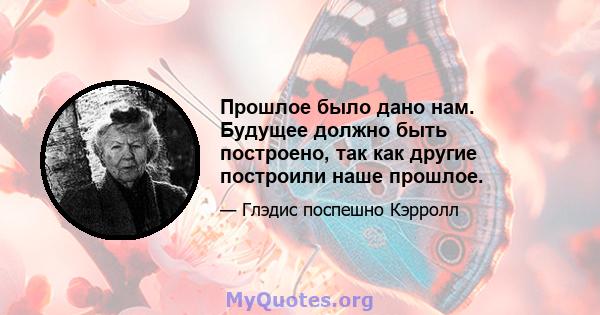 Прошлое было дано нам. Будущее должно быть построено, так как другие построили наше прошлое.