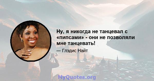 Ну, я никогда не танцевал с «пипсами» - они не позволяли мне танцевать!