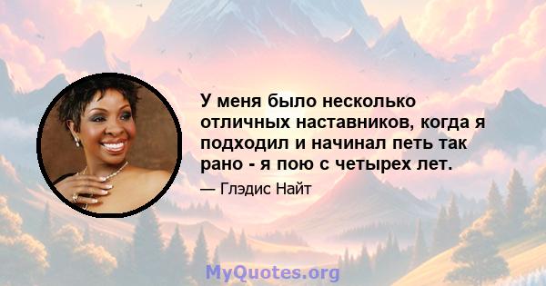 У меня было несколько отличных наставников, когда я подходил и начинал петь так рано - я пою с четырех лет.