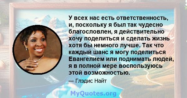 У всех нас есть ответственность, и, поскольку я был так чудесно благословлен, я действительно хочу поделиться и сделать жизнь хотя бы немного лучше. Так что каждый шанс я могу поделиться Евангелием или поднимать людей,