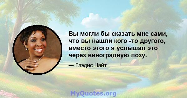 Вы могли бы сказать мне сами, что вы нашли кого -то другого, вместо этого я услышал это через виноградную лозу.