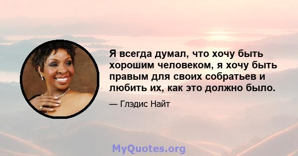 Я всегда думал, что хочу быть хорошим человеком, я хочу быть правым для своих собратьев и любить их, как это должно было.